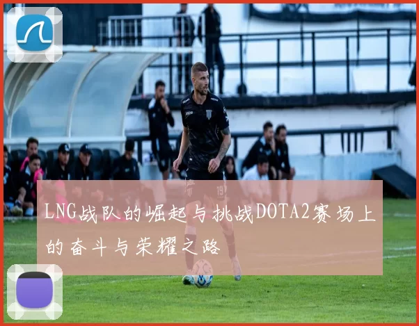 LNG战队的崛起与挑战DOTA2赛场上的奋斗与荣耀之路
