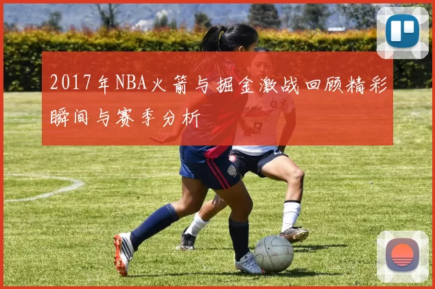 2017年NBA火箭与掘金激战回顾精彩瞬间与赛季分析