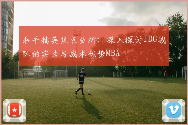 和平精英焦点分析：深入探讨JDG战队的实力与战术优势MBA