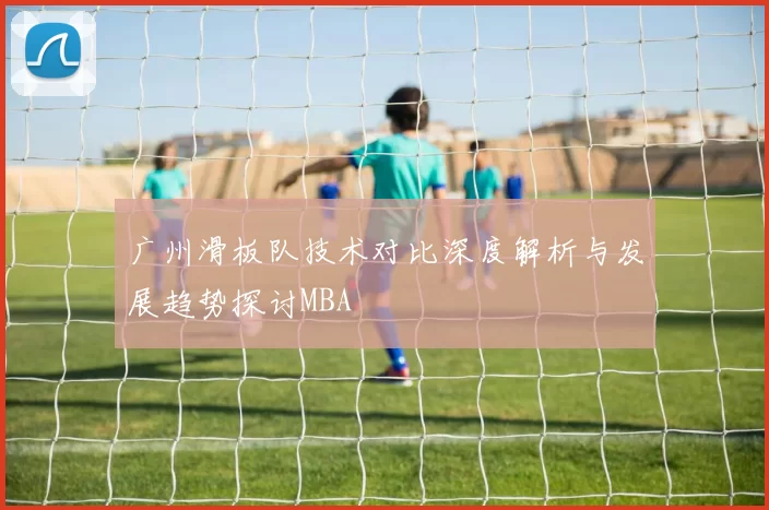 广州滑板队技术对比深度解析与发展趋势探讨MBA