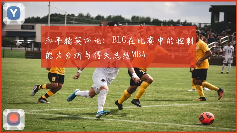 和平精英评论：BLG在比赛中的控制能力分析与得失总结MBA