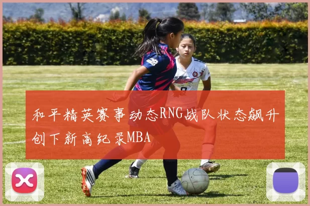 和平精英赛事动态RNG战队状态飙升创下新高纪录MBA