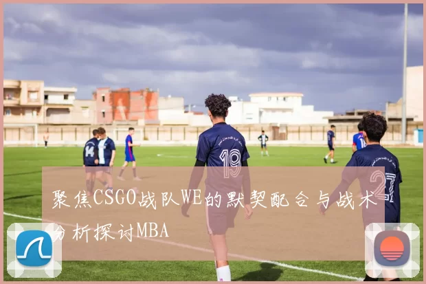 聚焦CSGO战队WE的默契配合与战术分析探讨MBA