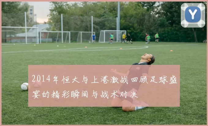 2014年恒大与上港激战回顾足球盛宴的精彩瞬间与战术对决